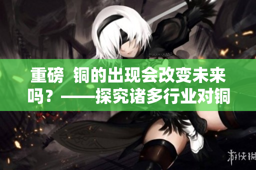 重磅  铜的出现会改变未来吗？——探究诸多行业对铜的需求及应用前景