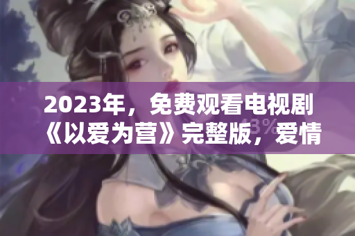 2023年，免费观看电视剧《以爱为营》完整版，爱情与事业并行不悖！