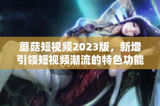 蘑菇短视频2023版，新增引领短视频潮流的特色功能