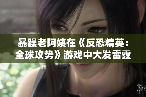 暴躁老阿姨在《反恐精英：全球攻势》游戏中大发雷霆！