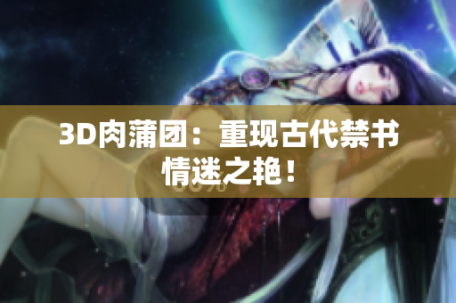 3D肉蒲团：重现古代禁书情迷之艳！