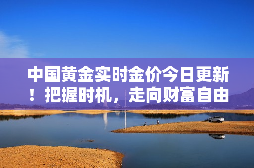 中国黄金实时金价今日更新！把握时机，走向财富自由