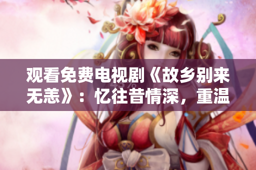 观看免费电视剧《故乡别来无恙》：忆往昔情深，重温乡村记忆！
