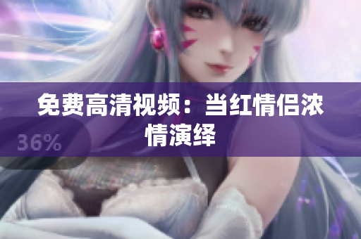 免费高清视频：当红情侣浓情演绎