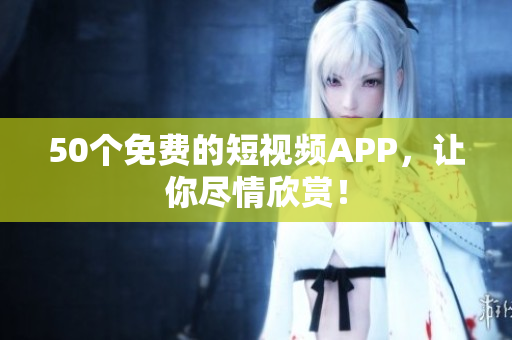 50个免费的短视频APP，让你尽情欣赏！
