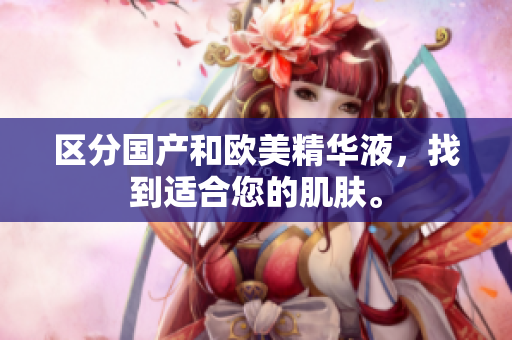 区分国产和欧美精华液，找到适合您的肌肤。