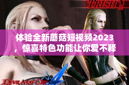 体验全新蘑菇短视频2023，惊喜特色功能让你爱不释手！