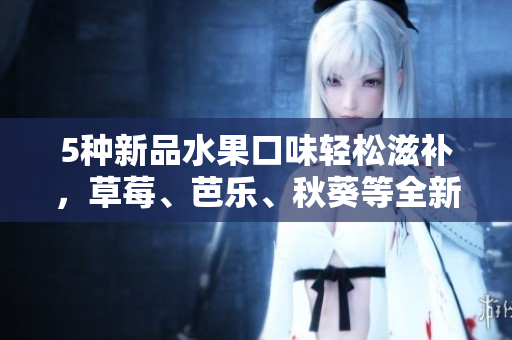 5种新品水果口味轻松滋补，草莓、芭乐、秋葵等全新加入