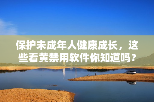 保护未成年人健康成长，这些看黄禁用软件你知道吗？