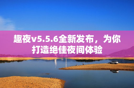 趣夜v5.5.6全新发布，为你打造绝佳夜间体验