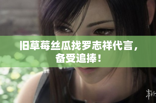 旧草莓丝瓜找罗志祥代言，备受追捧！