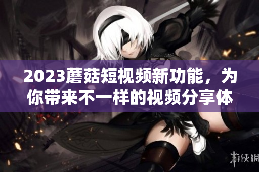 2023蘑菇短视频新功能，为你带来不一样的视频分享体验