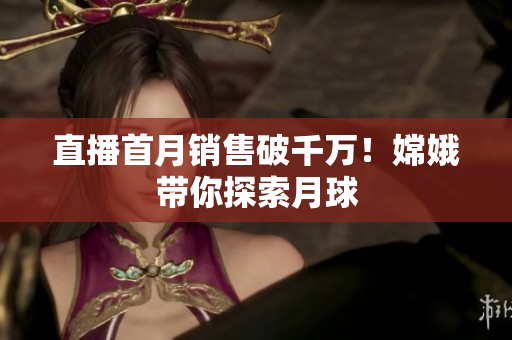 直播首月销售破千万！嫦娥带你探索月球