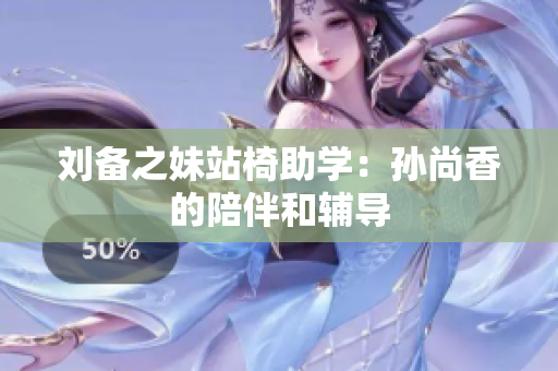 刘备之妹站椅助学：孙尚香的陪伴和辅导