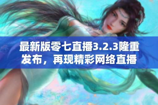 最新版零七直播3.2.3隆重发布，再现精彩网络直播