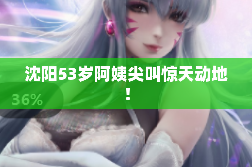 沈阳53岁阿姨尖叫惊天动地！