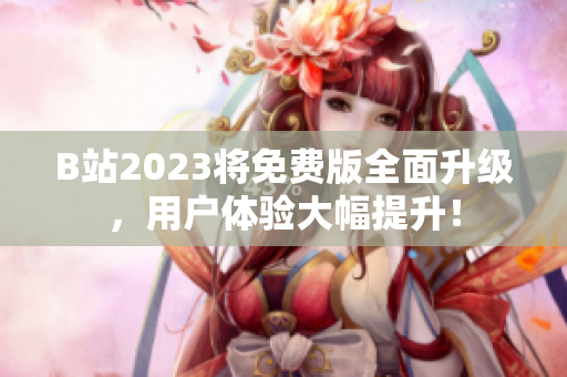 B站2023将免费版全面升级，用户体验大幅提升！