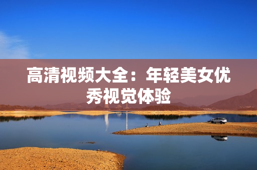 高清视频大全：年轻美女优秀视觉体验