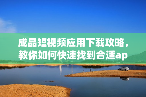 成品短视频应用下载攻略，教你如何快速找到合适app