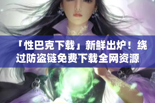 「性巴克下载」新鲜出炉！绕过防盗链免费下载全网资源！