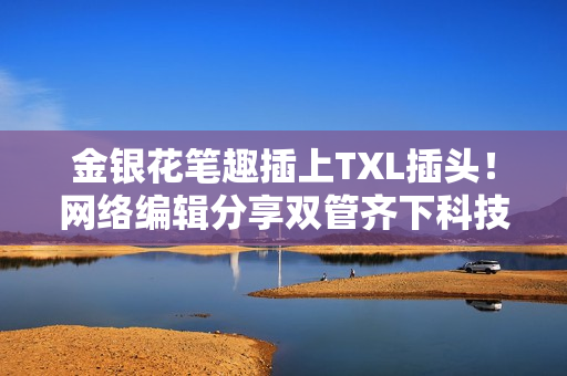 金银花笔趣插上TXL插头！网络编辑分享双管齐下科技应用
