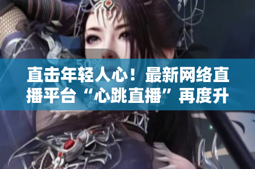 直击年轻人心！最新网络直播平台“心跳直播”再度升级