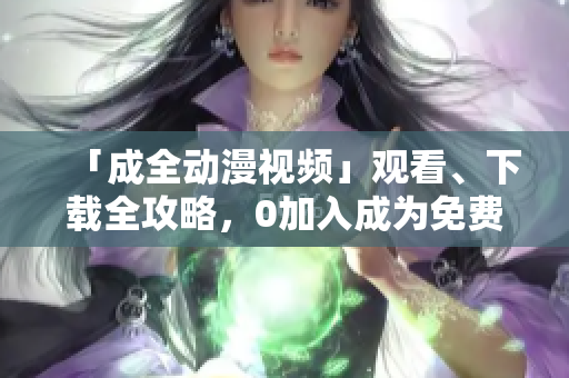 「成全动漫视频」观看、下载全攻略，0加入成为免费会员！