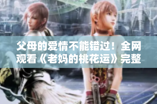 父母的爱情不能错过！全网观看《老妈的桃花运》完整版