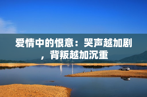 爱情中的恨意：哭声越加剧，背叛越加沉重