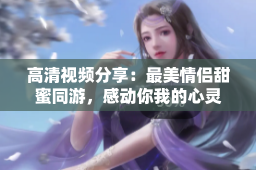 高清视频分享：最美情侣甜蜜同游，感动你我的心灵