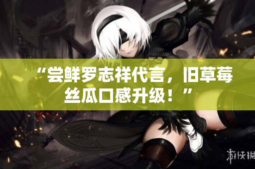 “尝鲜罗志祥代言，旧草莓丝瓜口感升级！”