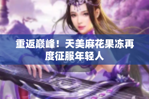 重返巅峰！天美麻花果冻再度征服年轻人