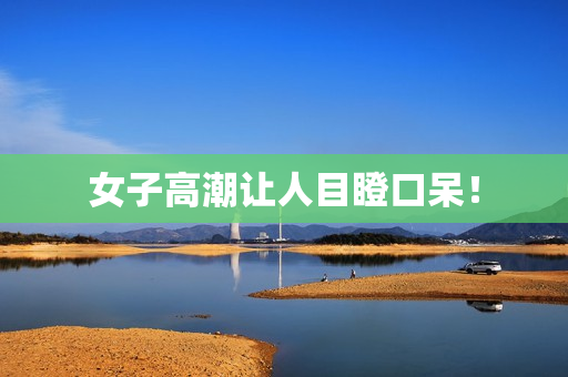 女子高潮让人目瞪口呆！