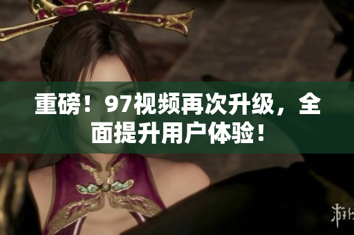 重磅！97视频再次升级，全面提升用户体验！