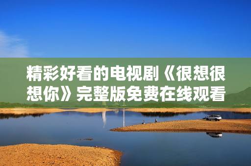 精彩好看的电视剧《很想很想你》完整版免费在线观看