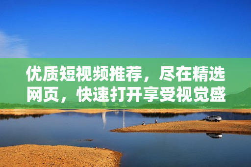 优质短视频推荐，尽在精选网页，快速打开享受视觉盛宴！