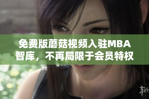 免费版蘑菇视频入驻MBA智库，不再局限于会员特权