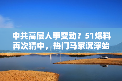 中共高层人事变动？51爆料再次猜中，热门马家沉浮始末大揭秘