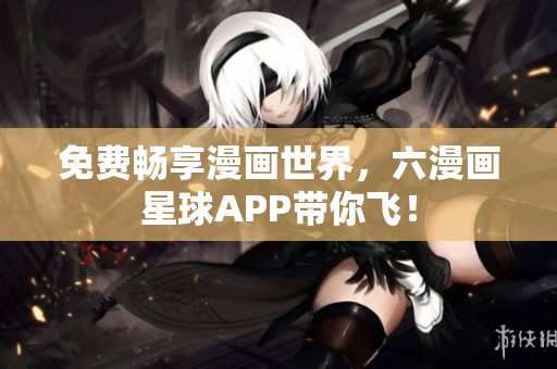 免费畅享漫画世界，六漫画星球APP带你飞！