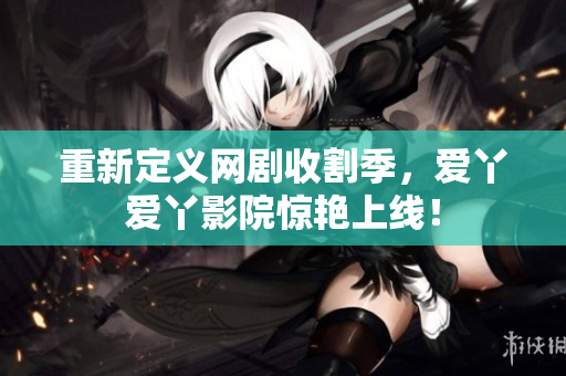 重新定义网剧收割季，爱丫爱丫影院惊艳上线！