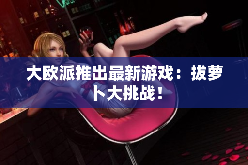 大欧派推出最新游戏：拔萝卜大挑战！