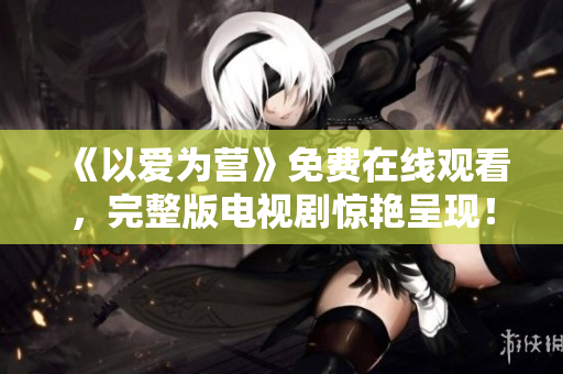 《以爱为营》免费在线观看，完整版电视剧惊艳呈现！