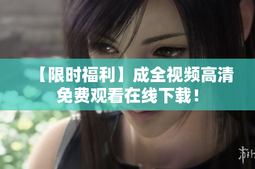 【限时福利】成全视频高清免费观看在线下载！