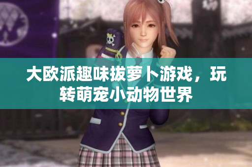 大欧派趣味拔萝卜游戏，玩转萌宠小动物世界