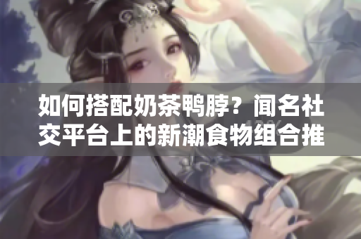 如何搭配奶茶鸭脖？闻名社交平台上的新潮食物组合推荐