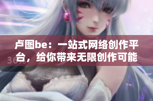 卢图be：一站式网络创作平台，给你带来无限创作可能！