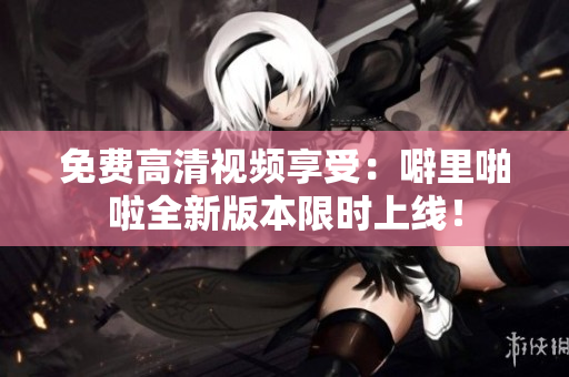免费高清视频享受：噼里啪啦全新版本限时上线！