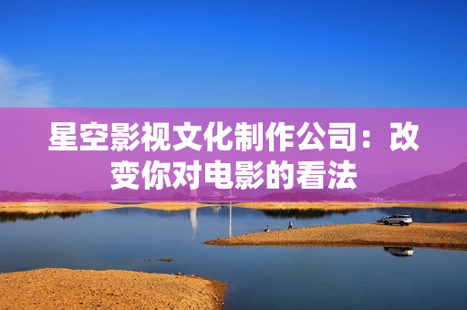 星空影视文化制作公司：改变你对电影的看法