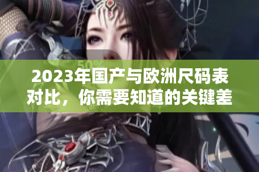 2023年国产与欧洲尺码表对比，你需要知道的关键差异