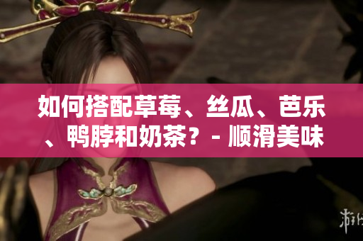 如何搭配草莓、丝瓜、芭乐、鸭脖和奶茶？- 顺滑美味打造完美味蕾。